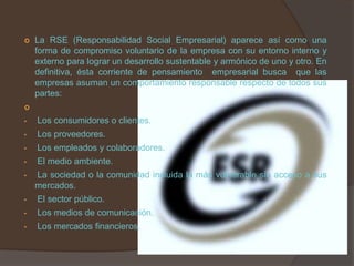    La RSE (Responsabilidad Social Empresarial) aparece así como una
    forma de compromiso voluntario de la empresa con su entorno interno y
    externo para lograr un desarrollo sustentable y armónico de uno y otro. En
    definitiva, ésta corriente de pensamiento empresarial busca que las
    empresas asuman un comportamiento responsable respecto de todos sus
    partes:


•   Los consumidores o clientes.
•   Los proveedores.
•   Los empleados y colaboradores.
•   El medio ambiente.
•   La sociedad o la comunidad incluida la más vulnerable sin acceso a sus
    mercados.
•   El sector público.
•   Los medios de comunicación.
•   Los mercados financieros.
 