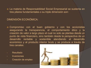    La materia de Responsabilidad Social Empresarial se sustenta en
    tres pilares fundamentales o su triple dimensión son:

DIMENSIÓN ECONÓMICA:

   Compromiso con el buen gobierno y con los accionistas
    asegurando la transparencia, el comportamiento ético y la
    creación de valor a largo plazo el cual no solo se plantea desde un
    punto de vista financiero, sino también desde la perspectiva de un
    desarrollo rentable y sostenible atendiendo al desarrollo
    económico y al producto interior bruto y se produce a través de
    tres canales:

•     Resultado
•     Inversiones
•     Creación de empleo
 