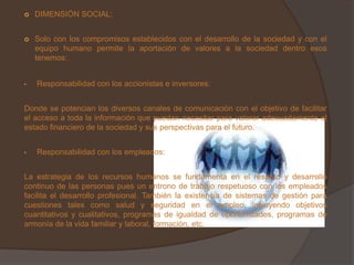   DIMENSIÓN SOCIAL:


   Solo con los compromisos establecidos con el desarrollo de la sociedad y con el
    equipo humano permite la aportación de valores a la sociedad dentro esos
    tenemos:


•   Responsabilidad con los accionistas e inversores:


Donde se potencian los diversos canales de comunicación con el objetivo de facilitar
el acceso a toda la información que puedan necesitar para valorar adecuadamente el
estado financiero de la sociedad y sus perspectivas para el futuro.


•   Responsabilidad con los empleados:


La estrategia de los recursos humanos se fundamenta en el respeto y desarrollo
continuo de las personas pues un entrono de trabajo respetuoso con los empleados
facilita el desarrollo profesional. También la existencia de sistemas de gestión para
cuestiones tales como salud y seguridad en el empleo, incluyendo objetivos
cuantitativos y cualitativos, programas de igualdad de oportunidades, programas de
armonía de la vida familiar y laboral, formación, etc.
 