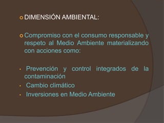  DIMENSIÓN     AMBIENTAL:

 Compromiso    con el consumo responsable y
    respeto al Medio Ambiente materializando
    con acciones como:

•    Prevención y control integrados de la
    contaminación
•    Cambio climático
•    Inversiones en Medio Ambiente
 
