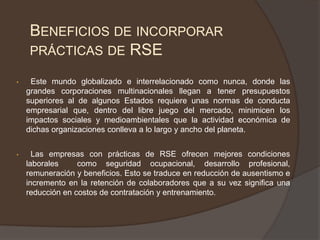 BENEFICIOS DE INCORPORAR
     PRÁCTICAS DE RSE

•    Este mundo globalizado e interrelacionado como nunca, donde las
    grandes corporaciones multinacionales llegan a tener presupuestos
    superiores al de algunos Estados requiere unas normas de conducta
    empresarial que, dentro del libre juego del mercado, minimicen los
    impactos sociales y medioambientales que la actividad económica de
    dichas organizaciones conlleva a lo largo y ancho del planeta.


•     Las empresas con prácticas de RSE ofrecen mejores condiciones
    laborales     como seguridad ocupacional, desarrollo profesional,
    remuneración y beneficios. Esto se traduce en reducción de ausentismo e
    incremento en la retención de colaboradores que a su vez significa una
    reducción en costos de contratación y entrenamiento.
 