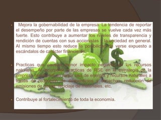 •    Mejora la gobernabilidad de la empresa. La tendencia de reportar
    el desempeño por parte de las empresas se vuelve cada vez más
    fuerte. Esto contribuye a aumentar los niveles de transparencia y
    rendición de cuentas con sus accionistas y la sociedad en general.
    Al mismo tiempo esto reduce la posibilidad de verse expuesto a
    escándalos de carácter financieros.

•   Practicas que causan menor impacto negativo en los recursos
    naturales. Al incorporar practicas de RSE en la estrategia de la
    empresa resulta en un mejor uso de energía y recursos naturales a
    través de reducción de desperdicios y desechos, reducción de
    emisiones de gases, reciclaje de materiales, etc.

•   Contribuye al fortalecimiento de toda la economía.
 