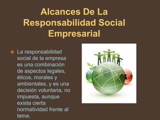 Alcances De La
      Responsabilidad Social
          Empresarial
   La responsabilidad
    social de la empresa
    es una combinación
    de aspectos legales,
    éticos, morales y
    ambientales, y es una
    decisión voluntaria, no
    impuesta, aunque
    exista cierta
    normatividad frente al
    tema.
 