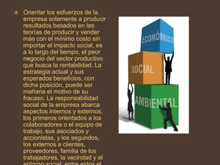    Orientar los esfuerzos de la
    empresa solamente a producir
    resultados basados en las
    teorías de producir y vender
    más con el mínimo costo sin
    importar el impacto social, es
    a lo largo del tiempo, el peor
    negocio del sector productivo
    que busca la rentabilidad. La
    estrategia actual y sus
    esperados beneficios, con
    dicha posición, puede ser
    mañana el motivo de su
    fracaso. La responsabilidad
    social de la empresa abarca
    aspectos internos y externos,
    los primeros orientados a los
    colaboradores o el equipo de
    trabajo, sus asociados y
    accionistas, y los segundos,
    los externos a clientes,
    proveedores, familia de los
    trabajadores, la vecindad y el
 