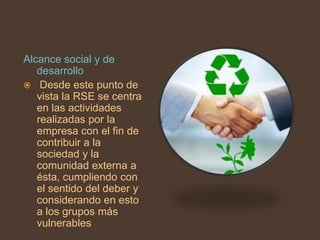 Alcance social y de
   desarrollo
 Desde este punto de
   vista la RSE se centra
   en las actividades
   realizadas por la
   empresa con el fin de
   contribuir a la
   sociedad y la
   comunidad externa a
   ésta, cumpliendo con
   el sentido del deber y
   considerando en esto
   a los grupos más
   vulnerables
 