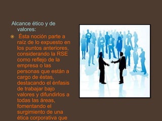 Alcance ético y de
  valores:
 Ésta noción parte a
  raíz de lo expuesto en
  los puntos anteriores,
  considerando la RSE
  como reflejo de la
  empresa o las
  personas que están a
  cargo de éstas,
  destacando el énfasis
  de trabajar bajo
  valores y difundirlos a
  todas las áreas,
  fomentando el
  surgimiento de una
  ética corporativa que
 