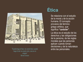 Ética
                                                Se relaciona con el estudio
                                                de la moral y de la acción
                                                humana. El concepto
                                                proviene del término
                                                griego ethikos, que
                                                significa “carácter”.
                                                La ética es el estudio de los
                                                derechos y las obligaciones
                                                de la persona, de las reglas
                                                morales que las personas
                                                aplican cuando toman
                                                decisiones y de la naturaleza
“Cuando hago el bien, me siento bien; cuando    entre las personales.
   hago el mal, me siento mal, y esa es mi
                  religión”
                Abram Lincoin
 