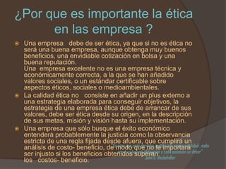 ¿Por que es importante la ética
      en las empresa ?
 Una empresa debe de ser ética, ya que si no es ética no
  será una buena empresa, aunque obtenga muy buenos
  beneficios, una envidiable cotización en bolsa y una
  buena reputación.
  Una empresa excelente no es una empresa técnica y
  económicamente correcta, a la que se han añadido
  valores sociales, o un estándar certificable sobre
  aspectos éticos, sociales o medioambientales.
 La calidad ética no consiste en añadir un plus externo a
  una estrategia elaborada para conseguir objetivos, la
  estrategia de una empresa ética debe de arrancar de sus
  valores, debe ser ética desde su origen, en la descripción
  de sus metas, misión y visión hasta su implementación.
 Una empresa que sólo busque el éxito económico
  entenderá probablemente la justicia como la observancia
  estricta de una regla fijada desde afuera, que cumplirá un
  análisis de costo- beneficio, de modo cada derecho implica una responsabilidad ; cada
                                  “Yo creo que que no le importará
  ser injusto si los beneficios obtenidos superan y cada posesión un deber”
                                      oportunidad una obligación
                                                      John D .Rockefeller
  los costos- beneficio.
 