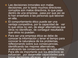    Las decisiones inmorales son malas
    decisiones, por lo tanto muchos directores
    corruptos son malos directivos, lo que pasa
    dentro de una empresa , pasa por que así se
    lo han enseñado a las personas que laboran
    en ella.
   El comportamiento ético puede ser una
    ventaja competitiva, por la capacidad de ver
    lo que otros no ven, de elegir alternativas que
    otros no identifican, de conseguir resultados
    que otros no puedan.
   Para ser una empresa ética se debe de
    conocer la información y tener el tiempo para
    conocer la naturaleza de los problemas,
    reflexionando sobre sus consecuencias,
    identificando las mejores alternativas,
    analizando las consecuencias de todas ellas.
    Para ello es importante que los directivos se
    esfuercen por desarrollar capacidades para
 