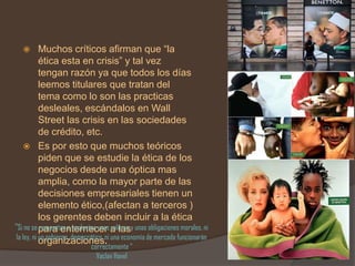         Muchos críticos afirman que “la
            ética esta en crisis” y tal vez
            tengan razón ya que todos los días
            leemos titulares que tratan del
            tema como lo son las practicas
            desleales, escándalos en Wall
            Street las crisis en las sociedades
            de crédito, etc.
      Es por esto que muchos teóricos
            piden que se estudie la ética de los
            negocios desde una óptica mas
            amplia, como la mayor parte de las
            decisiones empresariales tienen un
            elemento ético,(afectan a terceros )
            los gerentes deben incluir a la ética
“Si no se para enternecer a lasy unas obligaciones morales, ni
            comparten e implantan unos valores
 la ley, ni un gobierno democrático, ni una economía de mercado funcionarán
            organizaciones.
                             correctamente “
                               Vaclav Havel
 