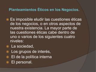 Planteamientos Éticos en los Negocios.

 Es imposible eludir las cuestiones éticas
  de los negocios, o en otros aspectos de
  nuestra existencia. La mayor parte de
  las cuestiones éticas cabe dentro de
  uno o varios de los siguientes cuatro
  niveles:
 La sociedad,
 Los grupos de interés,
 El de la política interna
 El personal.
 