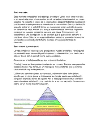 Ética marxista:
Ética marxista corresponde a la ideología creada por Carlos Marx en la cual toda
la sociedad debe tener el mismo nivel social, para el no deberían existir las clases
sociales, no obstante el estado es el encargado de acaparar todas las riquezas del
pueblo mientras este permanece viviendo con lo mas mínimo. Este tipo de filosofía
se podía aplicar en el siglo XIX donde las monarquías tenian oprimido al pueblo
sin beneficio de nada. Hoy en día, aunque existen estados parecidos se pueden
conseguir los recursos necesarios para una vida digna. El comunismo y el
socialismo es una ideología en vía de extinción que lo que hace es convertir al
pueblo en idiotas útiles de unos pocos idealistas estúpidos que pretender cambiar
un modelo económico bastante fuerte montado en bases sostenibles de
desarrollo.
Ética laboral o profesional:
La vida profesional nos ocupa una gran parte de nuestra existencia. Para algunas
personas el trabajo es una obligación impuesta por la necesidad y un medio para
obtener dinero con el que subvenir a sus necesidades.
Sin embargo, el trabajo podría ser algo enteramente distinto.
El trabajo ha de ser la expresión creativa del ser humano. Trabajar es expresar las
capacidades que hay dentro, es un medio para ir desarrollando toda la inmensa
capacidad que hay en las personas.
Cuando una persona expresa su capacidad, aquello que tiene como propio,
aquello que, en cierta forma, le distingue de los demás, siente gran satisfacción
porque se expresa a través de aquello. Así, el trabajo podría constituir un medio
extraordinario de satisfacción y de crecimiento; al ser una expresión de uno mismo
podría ser un medio de autorrealización.
 