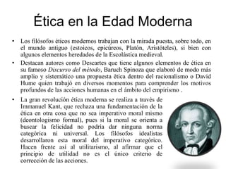 Ética en la Edad Moderna
• Los filósofos éticos modernos trabajan con la mirada puesta, sobre todo, en
el mundo antiguo (estoicos, epicúreos, Platón, Aristóteles), si bien con
algunos elementos heredados de la Escolástica medieval.
• Destacan autores como Descartes que tiene algunos elementos de ética en
su famoso Discurso del método, Baruch Spinoza que elaboró de modo más
amplio y sistemático una propuesta ética dentro del racionalismo o David
Hume quien trabajó en diversos momentos para comprender los motivos
profundos de las acciones humanas en el ámbito del empirismo .
• La gran revolución ética moderna se realiza a través de
Immanuel Kant, que rechaza una fundamentación de la
ética en otra cosa que no sea imperativo moral mismo
(deontologismo formal), pues si la moral se orienta a
buscar la felicidad no podría dar ninguna norma
categórica ni universal. Los filósofos idealistas
desarrollaron esta moral del imperativo categórico.
Hacen frente así al utilitarismo, al afirmar que el
principio de utilidad no es el único criterio de
corrección de las acciones.
 