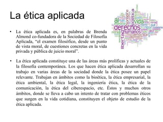 La ética aplicada
• La ética aplicada es, en palabras de Brenda
Almond co-fundadora de la Sociedad de Filosofía
Aplicada, “el examen filosófico, desde un punto
de vista moral, de cuestiones concretas en la vida
privada y pública de juicio moral”.
• La ética aplicada constituye una de las áreas más prolíficas y actuales de
la filosofía contemporánea. Los que hacen ética aplicada desarrollan su
trabajo en varias áreas de la sociedad donde la ética posee un papel
relevante. Trabajan en ámbitos como la bioética, la ética empresarial, la
ética ambiental, la ética legal, la ingeniería ética, la ética de la
comunicación, la ética del ciberespacio, etc. Éstos y muchos otros
ámbitos, donde se lleva a cabo un intento de tratar con problemas éticos
que surgen en la vida cotidiana, constituyen el objeto de estudio de la
ética aplicada.
 