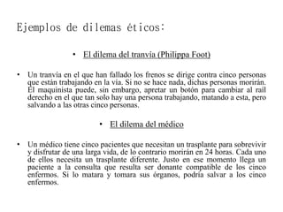 Ejemplos de dilemas éticos:
• El dilema del tranvía (Philippa Foot)
• Un tranvía en el que han fallado los frenos se dirige contra cinco personas
que están trabajando en la vía. Si no se hace nada, dichas personas morirán.
El maquinista puede, sin embargo, apretar un botón para cambiar al raíl
derecho en el que tan solo hay una persona trabajando, matando a esta, pero
salvando a las otras cinco personas.
• El dilema del médico
• Un médico tiene cinco pacientes que necesitan un trasplante para sobrevivir
y disfrutar de una larga vida, de lo contrario morirán en 24 horas. Cada uno
de ellos necesita un trasplante diferente. Justo en ese momento llega un
paciente a la consulta que resulta ser donante compatible de los cinco
enfermos. Si lo matara y tomara sus órganos, podría salvar a los cinco
enfermos.
 