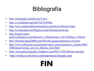 Bibliografía
• http://etimologias.dechile.net/?e.tica
• http://es.wikipedia.org/wiki/%C3%89tica
• http://www.cardenashistoriamedicina.net/etica/es-Histetica.htm
• http://es.slideshare.net/DiegoLaverde3/historia-de-la-tica
• http://historia-etica-
moral.wikispaces.com/Historia+y+Definiciones+%C3%89tica+y+Moral
• http://filosofia.laguia2000.com/filosofia-griega/aristoteles-y-la-etica
• http://www.ceibal.edu.uy/contenidos/areas_conocimiento/cs_sociales/0902
28dilemaseticos/qu_son_los_dilemas_ticos.html
• https://lacasadelasospecha.wordpress.com/2013/12/05/dilemas-morales/
• http://reeduca.com/etica-contemporanea-krauspo.aspx
FIN
 