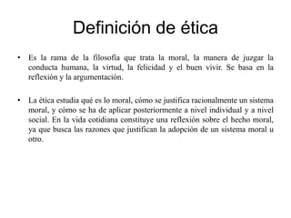 Definición de ética
• Es la rama de la filosofía que trata la moral, la manera de juzgar la
conducta humana, la virtud, la felicidad y el buen vivir. Se basa en la
reflexión y la argumentación.
• La ética estudia qué es lo moral, cómo se justifica racionalmente un sistema
moral, y cómo se ha de aplicar posteriormente a nivel individual y a nivel
social. En la vida cotidiana constituye una reflexión sobre el hecho moral,
ya que busca las razones que justifican la adopción de un sistema moral u
otro.
 