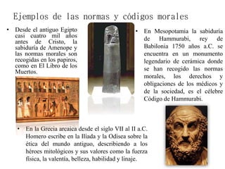 Ejemplos de las normas y códigos morales
• En la Grecia arcaica desde el siglo VII al II a.C.
Homero escribe en la Ilíada y la Odisea sobre la
ética del mundo antiguo, describiendo a los
héroes mitológicos y sus valores como la fuerza
física, la valentía, belleza, habilidad y linaje.
• En Mesopotamia la sabiduría
de Hammurabi, rey de
Babilonia 1750 años a.C. se
encuentra en un monumento
legendario de cerámica donde
se han recogido las normas
morales, los derechos y
obligaciones de los médicos y
de la sociedad, es el célebre
Código de Hammurabi.
• Desde el antiguo Egipto
casi cuatro mil años
antes de Cristo, la
sabiduría de Amenope y
las normas morales son
recogidas en los papiros,
como en El Libro de los
Muertos.
 