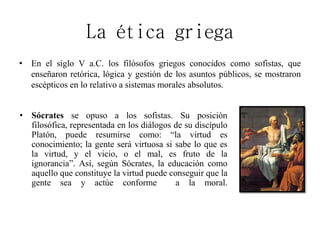 La ética griega
• En el siglo V a.C. los filósofos griegos conocidos como sofistas, que
enseñaron retórica, lógica y gestión de los asuntos públicos, se mostraron
escépticos en lo relativo a sistemas morales absolutos.
• Sócrates se opuso a los sofistas. Su posición
filosófica, representada en los diálogos de su discípulo
Platón, puede resumirse como: “la virtud es
conocimiento; la gente será virtuosa si sabe lo que es
la virtud, y el vicio, o el mal, es fruto de la
ignorancia”. Así, según Sócrates, la educación como
aquello que constituye la virtud puede conseguir que la
gente sea y actúe conforme a la moral.
 