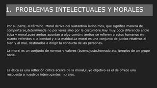 1. PROBLEMAS INTELECTUALES Y MORALES
Por su parte, el término Moral deriva del sustantivo latino mos, que significa manera de
comportarse,determinada no por leyes sino por la costumbre.Hay muy poca diferencia entre
ética y moral,pues ambas apuntan a algo común: ambas se refieren a actos humanos en
cuanto referidos a la bondad y a la maldad.La moral es una conjunto de juicios relativos al
bien y al mal, destinados a dirigir la conducta de las personas.
La moral es un conjunto de normas y valores (bueno,justo,honrado,etc.)propios de un grupo
social.
La ética es una reflexión crítica acerca de la moral,cuyo objetivo es el de ofrece una
respuesta a nuestros interrogantes morales.
 