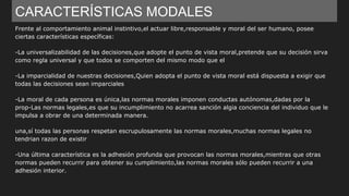 CARACTERÍSTICAS MODALES
Frente al comportamiento animal instintivo,el actuar libre,responsable y moral del ser humano, posee
ciertas características específicas:
-La universalizabilidad de las decisiones,que adopte el punto de vista moral,pretende que su decisión sirva
como regla universal y que todos se comporten del mismo modo que el
-La imparcialidad de nuestras decisiones,Quien adopta el punto de vista moral está dispuesta a exigir que
todas las decisiones sean imparciales
-La moral de cada persona es única,las normas morales imponen conductas autónomas,dadas por la
prop-Las normas legales,es que su incumplimiento no acarrea sanción algia conciencia del individuo que le
impulsa a obrar de una determinada manera.
una,sí todas las personas respetan escrupulosamente las normas morales,muchas normas legales no
tendrian razon de existir
-Una última característica es la adhesión profunda que provocan las normas morales,mientras que otras
normas pueden recurrir para obtener su cumplimiento,las normas morales sólo pueden recurrir a una
adhesión interior.
 