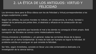 2. LA ÉTICA DE LOS ANTIGUOS: VIRTUD Y
FELICIDAD
Los términos clave para la Ética clásica son los de Felicidad y Virtud,correspondientes a los
griegos eudaimonia y arete.
Según los sofistas, los juicios morales no indican, en consecuencia, la virtud, bondad o
maldad de la persona,sino,antes bien, sí destreza y eficacia en la consecución de sus
objetivos.
Sabio era el que aprendía que haciendo el mal a los demás no conseguía el bien propio. Está
concepción de Sócrates se conoce como intelectualismo moral.
Cínicos,cirenaicos y Aristóteles y ,en general, todas las corrientes éticas de la época
coinciden en un tema fundamental: la meta de todo ser humano es lograr la felicidad. El
problema estriba en averiguar en qué consiste la felicidad.
Ser feliz, según Aristóteles, consiste en llevar una vida contemplativa dedicada a la
investigación de la ciencia teórica.
 