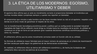 3. LA ÉTICA DE LOS MODERNOS: EGOÍSMO,
UTILITARISMO Y DEBER
El egoísmo ético afirma que un acto es moralmente correcto sí proporciona bienestar al invidividuo.Las
normas morales deben cumplirese siempre y cuando nos reporten un bienestar.
El compromiso que vincula a cada hombre con las leyes morales tienen su raíz en el egoísmo: respetar a los
demás es el único modo de garantizar el respeto de los otros.
Con la transformación tecnológica,económica,social y política qué va configurando la sociedad industrial
capitalista del Siglo XIX,la reflexión moral dirige su mirada hacia los resultados de la acción: la utilidad se
constituye en el eje en torno al cual parecen girar nuestras decisiones científicas económicas,políticas y,
cómo no, morales.
El utilitarismo afirma que los actos moralmente correctos están en función sólo de su utilidad.
Su fórmula de utilidad,la mayor felicidad para el mayor número de personas,es un criterio de maximización
del bien social,que suele seguir los gobiernos de las democracias occidentales.
En realidad, el utilitarismo ético se deriva del utilitarismo económico y, de hecho,los fundadores del
utilitarismo ético son,a la vez,teóricos de la economía.
 