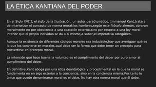 LA ÉTICA KANTIANA DEL PODER
En el Siglo XVIII, el siglo de la Ilustración, un autor paradigmático, Immanuel Kant,tratara
de interiorizar el concepto de norma moral:los hombres,según este filósofo alemán, obraran
moralmente no por obediencia a una coacción externa,sino por respeto a una ley moral
interior que el propio individuo se da a sí mismo,a saber,el imperativo categórico.
Aunque la existencia de diferentes códigos morales sea indudable,hay que averiguar qué es
lo que los convierte en morales,cual debe ser la forma que debe tener un precepto para
convertirse en precepto moral.
La intención qué hace buena la voluntad es el cumplimiento del deber por puro amor al
cumplimieno del deber.
En definitiva,Kant aboga por una ética deontológica y procedimental en la que la moral se
fundamenta no en algo exterior a la conciencia, sino en la conciencia misma.Por tanto lo
único que puede denominarse moral es el debe. No hay otra norma moral que él debe.
 