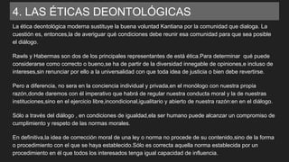 4. LAS ÉTICAS DEONTOLÓGICAS
La ética deontológica moderna sustituye la buena voluntad Kantiana por la comunidad que dialoga. La
cuestión es, entonces,la de averiguar qué condiciones debe reunir esa comunidad para que sea posible
el diálogo.
Rawls y Habermas son dos de los principales representantes de está ética.Para determinar qué puede
considerarse como correcto o bueno,se ha de partir de la diversidad innegable de opiniones,e incluso de
intereses,sin renunciar por ello a la universalidad con que toda idea de justicia o bien debe revertirse.
Pero a diferencia, no sera en la conciencia individual y privada,en el monólogo con nuestra propia
razón,donde daremos con él imperativo que habrá de regular nuestra conducta moral y la de nuestras
instituciones,sino en el ejercicio libre,incondicional,igualitario y abierto de nuestra razón:en en el diálogo.
Sólo a través del diálogo , en condiciones de igualdad,ela ser humano puede alcanzar un compromiso de
cumplimiento y respeto de las normas morales.
En definitiva,la idea de corrección moral de una ley o norma no procede de su contenido,sino de la forma
o procedimiento con el que se haya establecido.Sólo es correcta aquella norma establecida por un
procedimiento en él que todos los interesados tenga igual capacidad de influencia.
 
