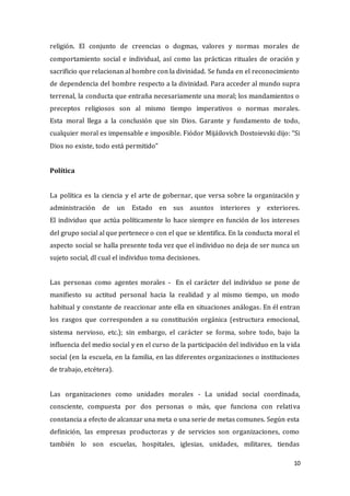 10
religión. El conjunto de creencias o dogmas, valores y normas morales de
comportamiento social e individual, así como las prácticas rituales de oración y
sacrificio que relacionan al hombre con la divinidad. Se funda en el reconocimiento
de dependencia del hombre respecto a la divinidad. Para acceder al mundo supra
terrenal, la conducta que entraña necesariamente una moral; los mandamientos o
preceptos religiosos son al mismo tiempo imperativos o normas morales.
Esta moral llega a la conclusión que sin Dios. Garante y fundamento de todo,
cualquier moral es impensable e imposible. Fiódor Mijáilovich Dostoievski dijo: “Si
Dios no existe, todo está permitido”
Política
La política es la ciencia y el arte de gobernar, que versa sobre la organización y
administración de un Estado en sus asuntos interiores y exteriores.
El individuo que actúa políticamente lo hace siempre en función de los intereses
del grupo social al que pertenece o con el que se identifica. En la conducta moral el
aspecto social se halla presente toda vez que el individuo no deja de ser nunca un
sujeto social, dl cual el individuo toma decisiones.
Las personas como agentes morales - En el carácter del individuo se pone de
manifiesto su actitud personal hacia la realidad y al mismo tiempo, un modo
habitual y constante de reaccionar ante ella en situaciones análogas. En él entran
los rasgos que corresponden a su constitución orgánica (estructura emocional,
sistema nervioso, etc.); sin embargo, el carácter se forma, sobre todo, bajo la
influencia del medio social y en el curso de la participación del individuo en la vida
social (en la escuela, en la familia, en las diferentes organizaciones o instituciones
de trabajo, etcétera).
Las organizaciones como unidades morales - La unidad social coordinada,
consciente, compuesta por dos personas o más, que funciona con relativa
constancia a efecto de alcanzar una meta o una serie de metas comunes. Según esta
definición, las empresas productoras y de servicios son organizaciones, como
también lo son escuelas, hospitales, iglesias, unidades, militares, tiendas
 