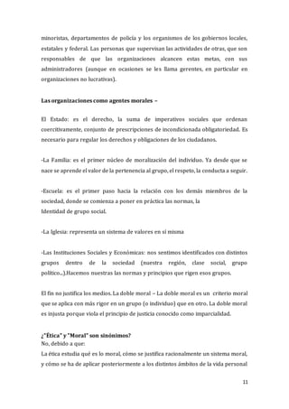 11
minoristas, departamentos de policía y los organismos de los gobiernos locales,
estatales y federal. Las personas que supervisan las actividades de otras, que son
responsables de que las organizaciones alcancen estas metas, con sus
administradores (aunque en ocasiones se les llama gerentes, en particular en
organizaciones no lucrativas).
Las organizaciones como agentes morales –
El Estado: es el derecho, la suma de imperativos sociales que ordenan
coercitivamente, conjunto de prescripciones de incondicionada obligatoriedad. Es
necesario para regular los derechos y obligaciones de los ciudadanos.
-La Familia: es el primer núcleo de moralización del individuo. Ya desde que se
nace se aprende el valor de la pertenencia al grupo, el respeto, la conducta a seguir.
-Escuela: es el primer paso hacia la relación con los demás miembros de la
sociedad, donde se comienza a poner en práctica las normas, la
Identidad de grupo social.
-La Iglesia: representa un sistema de valores en sí misma
-Las Instituciones Sociales y Económicas: nos sentimos identificados con distintos
grupos dentro de la sociedad (nuestra región, clase social, grupo
político...).Hacemos nuestras las normas y principios que rigen esos grupos.
El fin no justifica los medios. La doble moral – La doble moral es un criterio moral
que se aplica con más rigor en un grupo (o individuo) que en otro. La doble moral
es injusta porque viola el principio de justicia conocido como imparcialidad.
¿"Ética" y "Moral" son sinónimos?
No, debido a que:
La ética estudia qué es lo moral, cómo se justifica racionalmente un sistema moral,
y cómo se ha de aplicar posteriormente a los distintos ámbitos de la vida personal
 