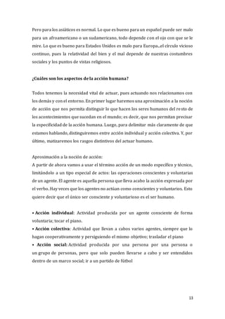 13
Pero para los asiáticos es normal. Lo que es bueno para un español puede ser malo
para un afroamericano o un sudamericano, todo depende con el ojo con que se le
mire. Lo que es bueno para Estados Unidos es malo para Europa...el círculo vicioso
continuo, pues la relatividad del bien y el mal depende de nuestras costumbres
sociales y los puntos de vistas religiosos.
¿Cuáles son los aspectos de la acción humana?
Todos tenemos la necesidad vital de actuar, pues actuando nos relacionamos con
los demás y con el entorno. En primer lugar haremos una aproximación a la noción
de acción que nos permita distinguir lo que hacen los seres humanos del resto de
los acontecimientos que sucedan en el mundo; es decir, que nos permitan precisar
la especificidad de la acción humana. Luego, para delimitar más claramente de que
estamos hablando, distinguiremos entre acción individual y acción colectiva. Y, por
último, matizaremos los rasgos distintivos del actuar humano.
Aproximación a la noción de acción:
A partir de ahora vamos a usar el término acción de un modo específico y técnico,
limitándolo a un tipo especial de actos: las operaciones conscientes y voluntarias
de un agente. El agente es aquella persona que lleva acabo la acción expresada por
el verbo. Hay veces que los agentes no actúan como conscientes y voluntarios. Esto
quiere decir que el único ser consciente y voluntarioso es el ser humano.
• Acción individual: Actividad producida por un agente consciente de forma
voluntaria; tocar el piano.
• Acción colectiva: Actividad que llevan a cabos varios agentes, siempre que lo
hagan cooperativamente y persiguiendo el mismo objetivo; trasladar el piano
• Acción social: Actividad producida por una persona por una persona o
un grupo de personas, pero que solo pueden llevarse a cabo y ser entendidos
dentro de un marco social; ir a un partido de fútbol
 