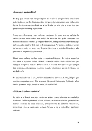 14
¿Se aprende a actuar bien?
No hay que actuar bien porque alguien me lo dice o porque existe una norma
autoritaria que me lo dictamina; sino, porque estoy convencido que es la única
forma de demostrar amor hacia mi y los demás, no sólo vale la pena, sino que
genera alegría sincera y espontánea…
Somos seres humanos y nos podemos equivocar. Lo importante no es bajar la
cabeza cuando esto suceda sino volver la frente en alto, para reconocer con
humildad nuestros errores… y empezar de nuevo. Toda persona siempre tiene algo
de bueno, algo positivo de lo cuál podemos aprender. Por tanto no podemos hablar
de buenas o malas personas sino de actos bien o mal orientados. No se juzga a la
persona, se juzga el acto que comete.
El mal no es un lugar perdido entre el espacio y el tiempo y del cuál se nutren los
corruptos o quienes suelen cometer sistemáticamente actos escabrosos que
denigran la dignidad humana. El mal nace en el corazón de la persona y no porque
ésta sea mala… sino porque consiente ejecutar intenciones que se desvían de su
verdadero fin
No estamos solos en la vida, vivimos rodeados de personas. Y ellas, al igual que
nosotros, necesitan amor. Sólo actuando bien contribuiremos a facilitarles a los
demás, para que tenga sentido el amor y la solidaridad
¿El bien y el mal son absolutos?
Lo malo y lo bueno solo son puntos de vistas, ya que ninguno son verdades
absolutas. En líneas generales solo se considera a aquellas acciones que violan las
normas sociales de cada sociedad, principalmente la pedofilia, violaciones,
secuestros, robos y otros males sociales. Pero en la parte cultural hay que tener
cuidado.
 