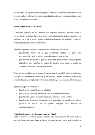15
Por ejemplo: En algunos países europeos se saluda a hombres y mujeres con un
beso en ambos cachetes. En otros países (sudamericanos) esa costumbre es muy
usada por los homosexuales.
¿Cómo se justifican las acciones?
El vocablo justificar es un término que significa absolver, declarar justo, o
proporcionar sentencia favorable sobre una actuación. La palabra adquiere su
sentido a partir de lo justo. Lo justo es lo realizado conforme a la Justicia bien sea
entendida ésta como ley o como virtud.
De manera general podemos distinguir dos formas de justificación:
 Justificación activa: En la que el individuo justifica sus actos ante
una autoridad, ante sí mismo o ante los demás como justos.
 Justificación pasiva: En la que una autoridad (juez, autoridad civil, el padre,
el profesor etc.) justifica los actos de alguien como justos o conforme
a leyes o conforme a usos y costumbres.
Tanto en un sentido o en otro, como ley o como virtud, el término se aplica por
analogía en numerosos contextos y situaciones, frente a diversas formas de
autoridad legítima o legitimada y diversos métodos y consecuencias diferenciadas.
Justificación, puede referirse a:
 Justificación moral. Referente a la Ética
 Justificación científica. Referente a los argumentos científicos
 Justificación lógica: Referente a los conocimientos como válidos
 Justificación (religión). Referente a la salvación del pecado en orden a
justificar la entrada en el paraíso después de la muerte, en
muchas religiones.
¿Qué significa que el ser humano es un ser libre?
Libre es quien es si mismo, desde su íntimo ser, nunca esclavo de Ideas, ni de lo
que los demás piensan, dicen y hacen, no actúa en su contra entregándose a
 