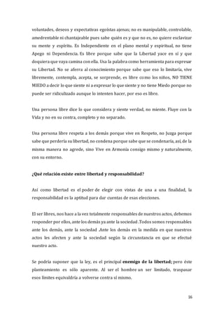 16
voluntades, deseos y expectativas egoístas ajenas; no es manipulable, controlable,
amedrentable ni chantajeable pues sabe quién es y que no es, no quiere esclavizar
su mente y espíritu. Es Independiente en el plano mental y espiritual, no tiene
Apego ni Dependencia. Es libre porque sabe que la Libertad yace en sí y que
doquiera que vaya camina con ella. Usa la palabra como herramienta para expresar
su Libertad. No se aferra al conocimiento porque sabe que eso lo limitaría, vive
libremente, contempla, acepta, se sorprende, es libre como los niños, NO TIENE
MIEDO a decir lo que siente ni a expresar lo que siente y no tiene Miedo porque no
puede ser ridiculizado aunque lo intenten hacer, por eso es libre.
Una persona libre dice lo que considera y siente verdad, no miente. Fluye con la
Vida y no en su contra, completo y no separado.
Una persona libre respeta a los demás porque vive en Respeto, no Juzga porque
sabe que perdería su libertad, no condena porque sabe que se condenaría, así, de la
misma manera no agrede, sino Vive en Armonía consigo mismo y naturalmente,
con su entorno.
¿Qué relación existe entre libertad y responsabilidad?
Así como libertad es el poder de elegir con vistas de una a una finalidad, la
responsabilidad es la aptitud para dar cuentas de esas elecciones.
El ser libres, nos hace a la vez totalmente responsables de nuestros actos, debemos
responder por ellos, ante los demás ya ante la sociedad .Todos somos responsables
ante los demás, ante la sociedad .Ante los demás en la medida en que nuestros
actos les afecten y ante la sociedad según la circunstancia en que se efectué
nuestro acto.
Se podría suponer que la ley, es el principal enemigo de la libertad; pero éste
planteamiento es sólo aparente. Al ser el hombre un ser limitado, traspasar
esos límites equivaldría a volverse contra sí mismo.
 