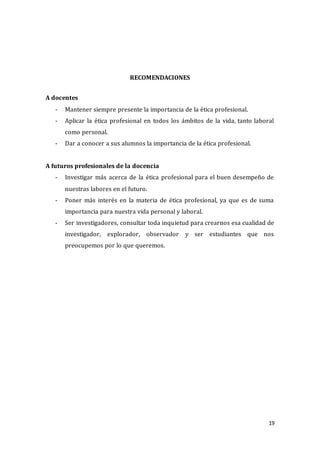 19
RECOMENDACIONES
A docentes
- Mantener siempre presente la importancia de la ética profesional.
- Aplicar la ética profesional en todos los ámbitos de la vida, tanto laboral
como personal.
- Dar a conocer a sus alumnos la importancia de la ética profesional.
A futuros profesionales de la docencia
- Investigar más acerca de la ética profesional para el buen desempeño de
nuestras labores en el futuro.
- Poner más interés en la materia de ética profesional, ya que es de suma
importancia para nuestra vida personal y laboral.
- Ser investigadores, consultar toda inquietud para crearnos esa cualidad de
investigador, explorador, observador y ser estudiantes que nos
preocupemos por lo que queremos.
 
