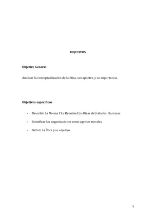 5
OBJETIVOS
Objetivo General
Analizar la conceptualización de la ética, sus aportes, y su importancia.
Objetivos específicos
- Describir La Norma Y La Relación Con Otras Actividades Humanas
- Identificar las organizaciones como agentes morales
- Definir La Ética y su objetivo
 