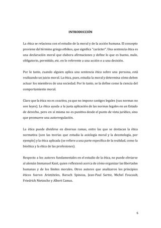 6
INTRODUCCIÓN
La ética se relaciona con el estudio de la moral y de la acción humana. El concepto
proviene del término griego ethikos, que significa “carácter”. Una sentencia ética es
una declaración moral que elabora afirmaciones y define lo que es bueno, malo,
obligatorio, permitido, etc. en lo referente a una acción o a una decisión.
Por lo tanto, cuando alguien aplica una sentencia ética sobre una persona, está
realizando un juicio moral. La ética, pues, estudia la moral y determina cómo deben
actuar los miembros de una sociedad. Por lo tanto, se la define como la ciencia del
comportamiento moral.
Claro que la ética no es coactiva, ya que no impone castigos legales (sus normas no
son leyes). La ética ayuda a la justa aplicación de las normas legales en un Estado
de derecho, pero en sí misma no es punitiva desde el punto de vista jurídico, sino
que promueve una autorregulación.
La ética puede dividirse en diversas ramas, entre las que se destacan la ética
normativa (son las teorías que estudia la axiología moral y la deontología, por
ejemplo) y la ética aplicada (se refiere a una parte específica de la realidad, como la
bioética y la ética de las profesiones).
Respecto a los autores fundamentales en el estudio de la ética, no puede obviarse
al alemán Immanuel Kant, quien reflexionó acerca de cómo organizar las libertades
humanas y de los límites morales. Otros autores que analizaron los principios
éticos fueron Aristóteles, Baruch Spinoza, Jean-Paul Sartre, Michel Foucault,
Friedrich Nietzsche y Albert Camus.
 