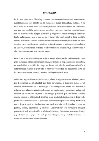 7
JUSTIFICACIÓN
La ética es parte de la filosofía y como tal consiste esencialmente en un constante
cuestionamiento del ámbito de lo moral. Su marco conceptual, métodos y la
diversidad de orientaciones teóricas le permiten no solo cuestionar las diferentes
morales sino también poder pensar y analizar conceptos morales, estudiar lo que
son los valores, cómo surgen y por qué y en general puede investigar cualquier
hecho relacionado con lo moral. En el desarrollo profesional la ética también
orienta el comportamiento humano en situaciones concretas que pueden ser muy
sencillas pero también muy complejas y dilemáticas por la existencia de conflictos
de valores, de múltiples factores condicionantes de la decisión, y la diversidad y
aún contraposición de intereses en juego.
Esto exige el reconocimiento de valores éticos, el desarrollo del juicio ético, una
gran capacidad para plantear problemas, de reflexión, de pensamiento hipotético,
de sensibilidad y sentido de riesgo; en donde más allá de manifestar adhesión a
determinados valores, el gran reto es hacerlos realidad en las decisiones, tanto en
las de grandes consecuencias como en las de pequeño alcance.
Asimismo, llega a afirmarse que la ciencia y la tecnología son ajenas a la ética, tanto
por la exigencia de objetividad que debe caracterizar a la ciencia como por el
carácter instrumental de la tecnología. Ante esta postura habría que reiterar y
enfatizar que el comportamiento humano se fundamente y soporta en valores, al
servicio de los cuales se pone la tecnología; y habría que cuestionar también
aquella noción de objetividad científica como neutralidad axiológica. El desarrollo
profesional implica ejercer la profesión de manera responsable, ética y dentro del
marco legal. Asumir las implicaciones de su desempeño profesional en el entorno
político, social, económico y cultural. Comprometer su formación integral
permanente y de actualización profesional continua, de manera autónoma. Dirigir
y participar en equipos de trabajo interdisciplinario y multidisciplinario en
contextos nacionales e internacionales.
 