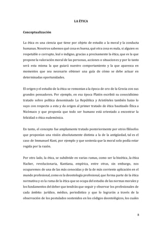 8
LA ÉTICA
Conceptualización
La ética es una ciencia que tiene por objeto de estudio a la moral y la conducta
humanas. Nosotros sabemos qué cosa es buena, qué otra cosa es mala, si alguien es
respetable o corrupto, leal o indigno, gracias a precisamente la ética, que es la que
propone la valoración moral de las personas, acciones o situaciones y por lo tanto
será esta misma la que guiará nuestro comportamiento y la que aparezca en
momentos que sea necesario obtener una guía de cómo se debe actuar en
determinadas oportunidades.
El origen y el estudio de la ética se remontan a la época de oro de la Grecia con sus
grandes pensadores. Por ejemplo, en esa época Platón escribió su conocidísimo
tratado sobre política denominado La República y Aristóteles también haizo lo
suyo con respecto a esta y da origen al primer tratado de ética bautizado Ética a
Nicómaco y que proponía que todo ser humano está orientado a encontrar la
felicidad o ética eudemónica.
En tanto, el concepto fue ampliamente tratado posteriormente por otros filósofos
que proponían una visión absolutamente distinta a la de la antigüedad, tal es el
caso de Immanuel Kant, por ejemplo y que sostenía que la moral solo podía estar
regida por la razón.
Por otro lado, la ética, se subdivide en varias ramas, como ser la bioética, la ética
Hacker, revolucionaria, Kantiana, empírica, entre otras, sin embargo, nos
ocuparemos de una de las más conocidas y de la de más corriente aplicación en el
mundo profesional, como es la deontología profesional, que forma parte de la ética
normativa y es la rama de la ética que se ocupa del estudio de las normas morales y
los fundamentos del deber que tendrán que seguir y observar los profesionales de
cada ámbito: jurídico, médico, periodístico y que lo lograrán a través de la
observación de los postulados sostenidos en los códigos deontológicos, los cuales
 