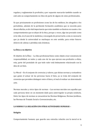 9
regulan y reglamentan la profesión y por supuesto marcarán también cuando se
esté ante un comportamiento no ético de parte de alguno de estos profesionales.
Es que precisamente en profesiones como las de los médicos, los abogados o los
periodistas, además de la pertinente formación académica que se necesita para
desarrollarlas, es de vital importancia que estos también se ilustren en cuanto a los
comportamientos que se alejan de la ética, porque a veces, algo tan preciado como
es la vida, en el caso de la medicina y encargada de preservarla a esta es necesario
que ya desde la universidad se machaque en este sentido, para evitar futuros
dolores de cabeza o pérdidas más drásticas.
La Ética y su objetivo
El objetivo de la Ética - La ética profesional tiene como objeto crear conciencia de
responsabilidad, en todos y cada uno de los que ejercen una profesión u oficio,
esta, parte del postulado de que todo valor está íntimamente relacionado con la
idea de un bien.
La Moral – Es el conjunto de creencias y valores, que dictan normas y costumbres
que guían el actuar de las personas hacia el bien, ya se trata del conjunto de
creencias que permiten distinguir entre el bien y el mal al realizar un determinado
acto.
Normas morales y otros tipos de normas – Las normas morales son aquellas que
cada persona tiene en un momento dado para autorregular su propia conducta.
Entre los tipos de normas se encuentran las Normas Religiosas, Normas Jurídicas,
las Normas de Tratado Social o Convencionales, etc.
LA NORMA Y LA RELACIÓN CON OTRAS ACTIVIDADES HUMANAS –
Religión
Comportamiento humano que guarda una estrecha relación con la moral es la
 