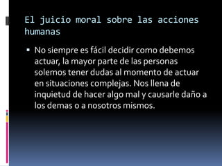 El juicio moral sobre las acciones humanasNo siempre es fácil decidir como debemos actuar, la mayor parte de las personas solemos tener dudas al momento de actuar en situaciones complejas. Nos llena de inquietud de hacer algo mal y causarle daño a los demas o a nosotros mismos.