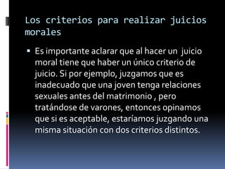 Los criterios para realizar juicios morales Es importante aclarar que al hacer un  juicio moral tiene que haber un único criterio de juicio. Si por ejemplo, juzgamos que es inadecuado que una joven tenga relaciones sexuales antes del matrimonio , pero tratándose de varones, entonces opinamos que si es aceptable, estaríamos juzgando una misma situación con dos criterios distintos.