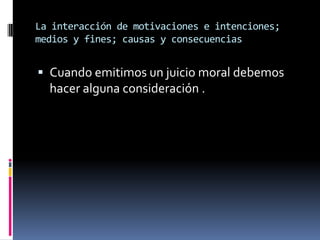 La interacción de motivaciones e intenciones; medios y fines; causas y consecuencias Cuando emitimos un juicio moral debemos hacer alguna consideración .