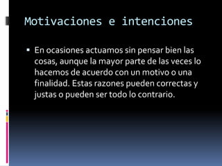 Motivaciones e intencionesEn ocasiones actuamos sin pensar bien las cosas, aunque la mayor parte de las veces lo hacemos de acuerdo con un motivo o una finalidad. Estas razones pueden correctas y justas o pueden ser todo lo contrario.