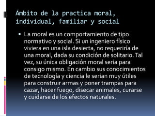 Ámbito de la practica moral, individual, familiar y social La moral es un comportamiento de tipo  normativo y social. Si un ingeniero físico viviera en una isla desierta, no requeriría de una moral, dada su condición de solitario. Tal vez, su única obligación moral seria para consigo mismo. En cambio sus conocimientos de tecnología y ciencia le serian muy útiles para construir armas y poner trampas para cazar, hacer fuego, disecar animales, curarse y cuidarse de los efectos naturales.