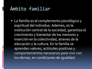 Ámbito familiarLa familia es el complemento psicológico y espiritual del individuo. Ademes, es la institución central de la sociedad, garantiza el crecimiento y bienestar de los menores y inserción en la colectividad, atreves de la educación y la cultura. En la familia se aprenden valores, actitudes positivas y comportamientos necesarios para vivir con los demas, en condiciones de igualdad.