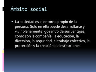 Ámbito socialLa sociedad es el entorno propio de la persona. Solo en ella puede desarrollarse y vivir plenamente, gozando de sus ventajas, como son la compañía, la educación, la diversión, la seguridad, el trabajo colectivo, la protección y la creación de instituciones.