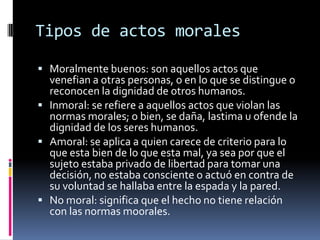 Tipos de actos moralesMoralmente buenos: son aquellos actos que venefian a otras personas, o en lo que se distingue o reconocen la dignidad de otros humanos.Inmoral: se refiere a aquellos actos que violan las normas morales; o bien, se daña, lastima u ofende la dignidad de los seres humanos.Amoral: se aplica a quien carece de criterio para lo que esta bien de lo que esta mal, ya sea por que el sujeto estaba privado de libertad para tomar una decisión, no estaba consciente o actuó en contra de su voluntad se hallaba entre la espada y la pared.No moral: significa que el hecho no tiene relación con las normas mo0rales.