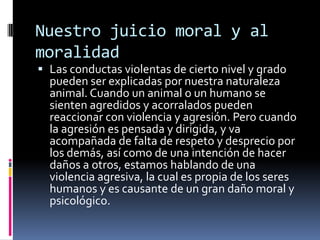 Nuestro juicio moral y al moralidad Las conductas violentas de cierto nivel y grado pueden ser explicadas por nuestra naturaleza animal. Cuando un animal o un humano se sienten agredidos y acorralados pueden reaccionar con violencia y agresión. Pero cuando la agresión es pensada y dirigida, y va acompañada de falta de respeto y desprecio por los demás, así como de una intención de hacer daños a otros, estamos hablando de una violencia agresiva, la cual es propia de los seres humanos y es causante de un gran daño moral y psicológico.  